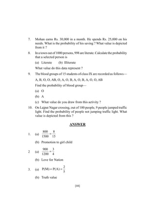 7.

Mohan earns Rs. 30,000 in a month. He spends Rs. 25,000 on his
needs. What is the probability of his saving ? What value is depicted
from it ?

8.

In a town out of 1000 persons, 998 are literate. Calculate the probability
that a selected person is
(a) Literate

(b) Illiterate

What value do this data represent ?
9.

The blood groups of 15 students of class IX are recorded as follows—
A, B, O, O, AB, O, A, O, B, A, O, B, A, O, O, AB
Find the probability of blood group—
(a) O
(b) A
(c) What value do you draw from this activity ?

10. On Lajpat Nagar crossing, out of 100 people, 9 people jumped traffic
light. Find the probability of people not jumping traffic light. What
value is depicted from this ?

ANSWER
1.

(a)

800
8
=
1500 15

(b) Promotion to girl child
2

(a)

900 3
=
1200 4

(b) Love for Nation
3.

(a) P(M) = P(A) =

2
5

(b) Truth value
[44]

 