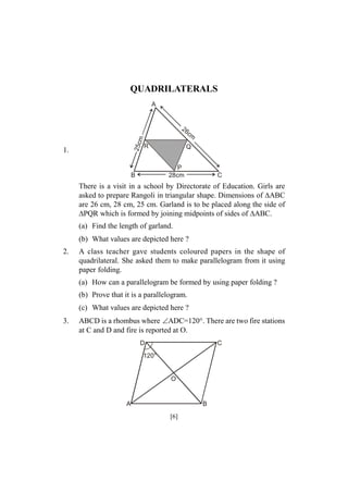 QUADRILATERALS
A

25c
m

26

1.

R

cm

Q
P
28cm

B

C

There is a visit in a school by Directorate of Education. Girls are
asked to prepare Rangoli in triangular shape. Dimensions of ABC
are 26 cm, 28 cm, 25 cm. Garland is to be placed along the side of
PQR which is formed by joining midpoints of sides of ABC.
(a) Find the length of garland.
(b) What values are depicted here ?
2.

A class teacher gave students coloured papers in the shape of
quadrilateral. She asked them to make parallelogram from it using
paper folding.
(a) How can a parallelogram be formed by using paper folding ?
(b) Prove that it is a parallelogram.
(c) What values are depicted here ?

3.

ABCD is a rhombus where ADC=120°. There are two fire stations
at C and D and fire is reported at O.
D

C

120°

O

A

B

[6]

 