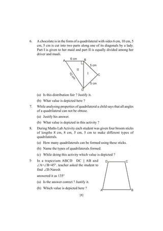 6.

A chocolate is in the form of a quadrilateral with sides 6 cm, 10 cm, 5
cm, 5 cm is cut into two parts along one of its diagonals by a lady.
Part I is given to her maid and part II is equally divided among her
driver and maali.
6 cm

A

B
5 cm

II
10

I

C

cm

5 cm
D

(a) Is this distribution fair ? Justify it.
(b) What value is depicted here ?
7.

While analysing properties of quadrilateral a child says that all angles
of a quadrilateral can not be obtuse.
(a) Justify his answer.
(b) What value is depicted in this activity ?

8.

During Maths Lab Activity each student was given four broom sticks
of lengths 8 cm, 8 cm, 5 cm, 5 cm to make different types of
quadrilaterals.
(a) How many quadrilaterals can be formed using these sticks.
(b) Name the types of quadrilaterals formed.
(c) While doing this activity which value is depicted ?

9-

In a trapezium ABCD DC || AB and
A=B=45°. teacher asked the student to
find D.Naresh

D

C

answered it as 135°
(a) Is the answer correct ? Justify it.
(b) Which value is depicted here ?
[8]

A

B

 