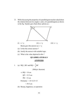 10- While discussing the properties of a parallelogram teacher asked about
the relation between two angles x and y of a parallelogram as shown
in the fig. Teacher gave them three options as :
D

C

x
y

A

B

(i) x > y

(ii) x < y

Beena gave the answer as x < y
(a) Is this the correct answer ?
(b) Justify the answer with suitable logic.
(c) What is the value depicted in this ?

QUADRILATERALS
ANSWERS
1.

(a) RQ | | BC and RQ =

1
BC
2

(Mid pt. theorem)
RQ = 14 cm
QP = 12.5 cm
PR = 13 cm
Perimetre = 14+12.5+13
= 39.5 cm
(b) Beauty, happiness, co-operation

[9]

(iii) x = y

 