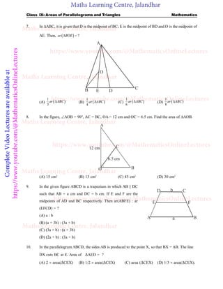Maths Learning Centre, Jalandhar
Complete
Video
Lectures
are
available
at
https://www.youtube.com/@MathematicsOnlineLectures Class IX: Areas of Parallelograms and Triangles Mathematics
7. In ABC, it is given that D is the midpoint of BC; E is the midpoint of BD and O is the midpoint of
AE. Then,   ?
ar BOE
 
D
C
O
B
A
E
(A)  
1
3
ar ABC
 (B)  
1
4
ar ABC
 (C)  
1
6
ar ABC
 (D)  
1
8
ar ABC

8. In the figure, AOB = 90°, AC = BC, OA = 12 cm and OC = 6.5 cm. Find the area of AOB.
A
B
O
C
6.5 cm
12 cm
(A) 15 cm2
(B) 13 cm2
(C) 45 cm2
(D) 30 cm2
9. In the given figure ABCD is a trapezium in which AB || DC
such that AB = a cm and DC = b cm. If E and F are the
midpoints of AD and BC respectively. Then ar(ABFE) : ar
(EFCD) = ?
(A) a : b
A B
C
D
E F
a
b
(B) (a + 3b) : (3a + b)
(C) (3a + b) : (a + 3b)
(D) (2a + b) : (3a + b)
10. In the parallelogram ABCD, the sides AB is produced to the point X, so that BX = AB. The line
DX cuts BC at E. Area of AED = ?
(A) 2  area(CEX) (B) 1/2  area(CEX) (C) area (CEX) (D) 1/3  area(CEX).
Maths Learning Centre, Jalandhar
Maths Learning Centre, Jalandhar
Maths Learning Centre, Jalandhar
Maths Learning Centre, Jalandhar
Maths Learning Centre, Jalandhar
https://www.youtube.com/@MathematicsOnlineLectures
https://www.youtube.com/@MathematicsOnlineLectures
https://www.youtube.com/@MathematicsOnlineLectures
https://www.youtube.com/@MathematicsOnlineLectures
 