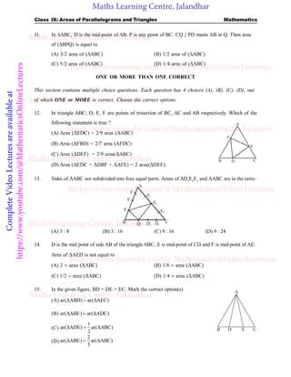 Maths Learning Centre, Jalandhar
Complete
Video
Lectures
are
available
at
https://www.youtube.com/@MathematicsOnlineLectures Class IX: Areas of Parallelograms and Triangles Mathematics
11. In ABC, D is the mid-point of AB. P is any point of BC. CQ || PD meets AB in Q. Then area
of (BPQ) is equal to
(A) 3/2 area of (ABC) (B) 1/2 area of (ABC)
(C) 5/2 area of (ABC) (D) 1/4 area of (ABC)
ONE OR MORE THAN ONE CORRECT
This section contains multiple choice questions. Each question has 4 choices (A), (B), (C), (D), out
of which ONE or MORE is correct. Choose the correct options.
12. In triangle ABC; D, E, F are points of trisection of BC, AC and AB respectively. Which of the
following statement is true ?
(A) Area (EDC) = 2/9 area (ABC)
A
B C
D
E
F
(B) Area (FBD) = 2/7 area (AFDC)
(C) Area (DEF) = 2/9 area(ABC)
(D) Area (EDC + DBF + AFE) = 2 area(DEF).
13. Sides of ABC are subdivided into four equal parts. Areas of D1
E2
F3
and ABC are in the ratio–
A
B C
F1
F2
F3
E1
E2
E3
D1 D2 D3
(A) 3 : 8 (B) 3 : 16 (C) 9 : 16 (D) 9 : 24
14. D is the mid point of side AB of the triangle ABC, E is mid-point of CD and F is mid-point of AE.
Area of AED is not equal to
(A) 2  area (ABC) (B) 1/8  area (ABC)
(C) 1/2  area (ABC) (D) 1/4  area (ABC)
15. In the given figure, BD = DE = EC. Mark the correct option(s)
(A) ar(ΔABD) ar(ΔAEC)

B D E C
A
(B) ar(ΔABE) ar(ΔADC)

(C)
1
ar(ΔADE) ar(ΔABC)
2

(D)
2
ar(ΔABE) ar(ΔABC)
3

Maths Learning Centre, Jalandhar
Maths Learning Centre, Jalandhar
Maths Learning Centre, Jalandhar
Maths Learning Centre, Jalandhar
Maths Learning Centre, Jalandhar
https://www.youtube.com/@MathematicsOnlineLectures
https://www.youtube.com/@MathematicsOnlineLectures
https://www.youtube.com/@MathematicsOnlineLectures
https://www.youtube.com/@MathematicsOnlineLectures
 