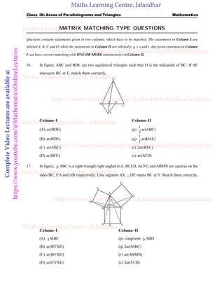 Maths Learning Centre, Jalandhar
Complete
Video
Lectures
are
available
at
https://www.youtube.com/@MathematicsOnlineLectures Class IX: Areas of Parallelograms and Triangles Mathematics
MATRIX MATCHING TYPE QUESTIONS
Question contains statements given in two columns, which have to be matched. The statements in Column I are
labeled A, B, C and D, while the statements in Column II are labeled p, q, r, s and t. Any given statement in Column
I can have correct matching with ONE OR MORE statements(s) in Column II.
16. In figure, ABC and BDE are two equilateral triangles such that D is the mid-point of BC. If AE
intersects BC at F, match them correctly.
A
B
C
D
E
F
Column–I Column–II
(A) ar(BDE) (p)
1
4
ar(ABC)
(B) ar(BDE) (q)
1
2
ar(BAE)
(C) ar(ABC) (r) 2ar(BEC)
(D) ar(BFE) (s) ar(AFD)
17. In figure,  ABC is a right triangle right angled at A. BCED, ACFG and ABMN are squares on the
sides BC, CA and AB respectively. Line segment AX  DE meets BC at Y. Match them correctly.
.
A
B C
D E
F
G
Y
N
M
X
Column–I Column–II
(A)  MBC (p) congruent  ABD
(B) ar(BYXD) (q) 2ar(MBC)
(C) ar(BYXD) (r) ar(ABMN)
(D) ar(CYXE) (s) 2ar(FCB)
Maths Learning Centre, Jalandhar
Maths Learning Centre, Jalandhar
Maths Learning Centre, Jalandhar
Maths Learning Centre, Jalandhar
Maths Learning Centre, Jalandhar
https://www.youtube.com/@MathematicsOnlineLectures
https://www.youtube.com/@MathematicsOnlineLectures
https://www.youtube.com/@MathematicsOnlineLectures
https://www.youtube.com/@MathematicsOnlineLectures
 