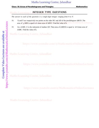 Maths Learning Centre, Jalandhar
Complete
Video
Lectures
are
available
at
https://www.youtube.com/@MathematicsOnlineLectures Class IX: Areas of Parallelograms and Triangles Mathematics
INTEGER TYPE QUESTIONS
The answer to each of the questions is a single-digit integer, ranging from 0 to 9.
18. X and Y are respectively two points on the sides DC and AD of the parallelogram ABCD. The
area of  ABX is equal to k times area of BYC. Find the value of k.
19. In a ABC, E is the mid-point of median AD. Then area of (BED) is equal to k/4 times area of
ABC. Find the value of k.
Maths Learning Centre, Jalandhar
Maths Learning Centre, Jalandhar
Maths Learning Centre, Jalandhar
Maths Learning Centre, Jalandhar
Maths Learning Centre, Jalandhar
https://www.youtube.com/@MathematicsOnlineLectures
https://www.youtube.com/@MathematicsOnlineLectures
https://www.youtube.com/@MathematicsOnlineLectures
https://www.youtube.com/@MathematicsOnlineLectures
 