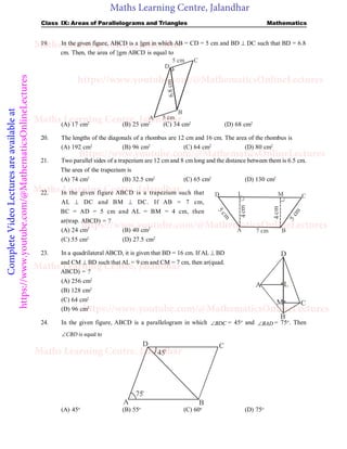 Maths Learning Centre, Jalandhar
Complete
Video
Lectures
are
available
at
https://www.youtube.com/@MathematicsOnlineLectures Class IX: Areas of Parallelograms and Triangles Mathematics
19. In the given figure, ABCD is a ||gm in which AB = CD = 5 cm and BD  DC such that BD = 6.8
cm. Then, the area of ||gm ABCD is equal to
5 cm
A
B
D
C
5 cm
6.
8
cm
(A) 17 cm2
(B) 25 cm2
(C) 34 cm2
(D) 68 cm2
20. The lengths of the diagonals of a rhombus are 12 cm and 16 cm. The area of the rhombus is
(A) 192 cm2
(B) 96 cm2
(C) 64 cm2
(D) 80 cm2
21. Two parallel sides of a trapezium are 12 cm and 8 cm long and the distance between them is 6.5 cm.
The area of the trapezium is
(A) 74 cm2
(B) 32.5 cm2
(C) 65 cm2
(D) 130 cm2
22. In the given figure ABCD is a trapezium such that
A B
C
L M
D
5
c
m
5
c
m
4
cm
4
cm
7 cm
AL  DC and BM  DC. If AB = 7 cm,
BC = AD = 5 cm and AL = BM = 4 cm, then
ar(trap. ABCD) = ?
(A) 24 cm2
(B) 40 cm2
(C) 55 cm2
(D) 27.5 cm2
23. In a quadrilateral ABCD, it is given that BD = 16 cm. If AL  BD
and CM  BD such that AL = 9 cm and CM = 7 cm, then ar(quad.
ABCD) = ?
(A) 256 cm2
L
M
D
A
B
C
(B) 128 cm2
(C) 64 cm2
(D) 96 cm2
24. In the given figure, ABCD is a parallelogram in which BDC
 = 45o
and BAD
 = 75o
. Then
is equal to
CBD

D C
B
A
75o
45o
(A) 45o
(B) 55o
(C) 60o
(D) 75o
Maths Learning Centre, Jalandhar
Maths Learning Centre, Jalandhar
Maths Learning Centre, Jalandhar
Maths Learning Centre, Jalandhar
Maths Learning Centre, Jalandhar
https://www.youtube.com/@MathematicsOnlineLectures
https://www.youtube.com/@MathematicsOnlineLectures
https://www.youtube.com/@MathematicsOnlineLectures
https://www.youtube.com/@MathematicsOnlineLectures
 