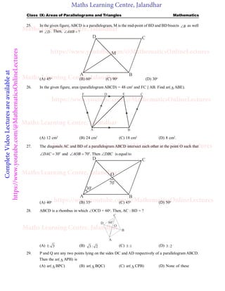 Maths Learning Centre, Jalandhar
Complete
Video
Lectures
are
available
at
https://www.youtube.com/@MathematicsOnlineLectures Class IX: Areas of Parallelograms and Triangles Mathematics
25. In the given figure, ABCD is a parallelogram, M is the mid-point of BD and BD bisects B
 as well
as D
 . Then, ?
AMB
 
D C
B
M
A
(A) 45o
(B) 60o
(C) 90o
(D) 30o
26. In the given figure, area (parallelogram ABCD) = 48 cm2
and FC || AB. Find ar(  ABE).
A B
C
D E
F
(A) 12 cm2
(B) 24 cm2
(C) 18 cm2
(D) 8 cm2
.
27. The diagonals AC and BD of a parallelogram ABCD intersect each other at the point O such that
30 and 70 . Then is equal to
o o
DAC AOB DBC
    
D C
B
O
A
30o
70
o
(A) 40o
(B) 35o
(C) 45o
(D) 50o
28. ABCD is a rhombus in which OCD = 60o
. Then, AC : BD = ?
A
B
C
D 60
o
O
(A) 1: 3 (B) 3 : 2 (C) 3:1 (D) 3: 2
29. P and Q are any two points lying on the sides DC and AD respectively of a parallelogram ABCD.
Then the ar(  APB) is
(A) ar(  BPC) (B) ar(  BQC) (C) ar(  CPB) (D) None of these
Maths Learning Centre, Jalandhar
Maths Learning Centre, Jalandhar
Maths Learning Centre, Jalandhar
Maths Learning Centre, Jalandhar
Maths Learning Centre, Jalandhar
https://www.youtube.com/@MathematicsOnlineLectures
https://www.youtube.com/@MathematicsOnlineLectures
https://www.youtube.com/@MathematicsOnlineLectures
https://www.youtube.com/@MathematicsOnlineLectures
 