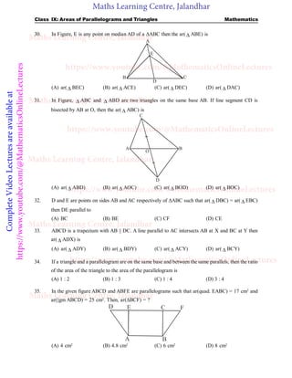 Maths Learning Centre, Jalandhar
Complete
Video
Lectures
are
available
at
https://www.youtube.com/@MathematicsOnlineLectures Class IX: Areas of Parallelograms and Triangles Mathematics
30. In Figure, E is any point on median AD of a ABC then the ar(  ABE) is
D
C
B
A
Fig.2
E
(A) ar(  BEC) (B) ar(  ACE) (C) ar(  DEC) (D) ar(  DAC)
31. In Figure,  ABC and  ABD are two triangles on the same base AB. If line segment CD is
bisected by AB at O, then the ar(  ABC) is
A B
D
C
O
Fig.3
(A) ar(  ABD) (B) ar(  AOC) (C) ar(  BOD) (D) ar(  BOC)
32. D and E are points on sides AB and AC respectively of ABC such that ar(  DBC) = ar(  EBC)
then DE parallel to
(A) BC (B) BE (C) CF (D) CE
33. ABCD is a trapezium with AB || DC. A line parallel to AC intersects AB at X and BC at Y then
ar(  ADX) is
(A) ar(  ADY) (B) ar(  BDY) (C) ar(  ACY) (D) ar(  BCY)
34. If a triangle and a parallelogram are on the same base and between the same parallels, then the ratio
of the area of the triangle to the area of the parallelogram is
(A) 1 : 2 (B) 1 : 3 (C) 1 : 4 (D) 3 : 4
35. In the given figure ABCD and ABFE are parallelograms such that ar(quad. EABC) = 17 cm2
and
ar(||gm ABCD) = 25 cm2
. Then, ar(BCF) = ?
B
A
E
D F
C
(A) 4 cm2
(B) 4.8 cm2
(C) 6 cm2
(D) 8 cm2
Maths Learning Centre, Jalandhar
Maths Learning Centre, Jalandhar
Maths Learning Centre, Jalandhar
Maths Learning Centre, Jalandhar
Maths Learning Centre, Jalandhar
https://www.youtube.com/@MathematicsOnlineLectures
https://www.youtube.com/@MathematicsOnlineLectures
https://www.youtube.com/@MathematicsOnlineLectures
https://www.youtube.com/@MathematicsOnlineLectures
 