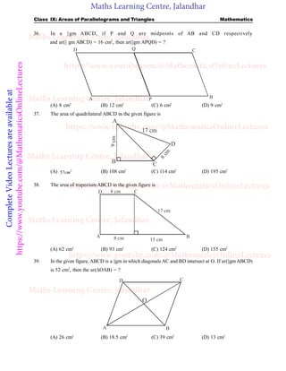 Maths Learning Centre, Jalandhar
Complete
Video
Lectures
are
available
at
https://www.youtube.com/@MathematicsOnlineLectures Class IX: Areas of Parallelograms and Triangles Mathematics
36. In a ||gm ABCD, if P and Q are midpoints of AB and CD respectively
and ar(|| gm ABCD) = 16 cm2
, then ar(||gm APQD) = ?
A P B
C
Q
D
(A) 8 cm2
(B) 12 cm2
(C) 6 cm2
(D) 9 cm2
37. The area of quadrilateral ABCD in the given figure is
B C
D
A
17 cm
9
cm
8
c
m
(A) 2
57cm (B) 108 cm2
(C) 114 cm2
(D) 195 cm2
38. The area of trapezium ABCD in the given figure is
D
A 8 cm
8 cm
17 cm
15 cm
B
C
(A) 62 cm2
(B) 93 cm2
(C) 124 cm2
(D) 155 cm2
39. In the given figure, ABCD is a ||gm in which diagonals AC and BD intersect at O. If ar(||gmABCD)
is 52 cm2
, then the ar(OAB) = ?
A B
C
D
O
(A) 26 cm2
(B) 18.5 cm2
(C) 39 cm2
(D) 13 cm2
Maths Learning Centre, Jalandhar
Maths Learning Centre, Jalandhar
Maths Learning Centre, Jalandhar
Maths Learning Centre, Jalandhar
Maths Learning Centre, Jalandhar
https://www.youtube.com/@MathematicsOnlineLectures
https://www.youtube.com/@MathematicsOnlineLectures
https://www.youtube.com/@MathematicsOnlineLectures
https://www.youtube.com/@MathematicsOnlineLectures
 
