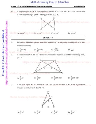 Maths Learning Centre, Jalandhar
Complete
Video
Lectures
are
available
at
https://www.youtube.com/@MathematicsOnlineLectures Class IX: Areas of Parallelograms and Triangles Mathematics
40. In the given figure  ABC is right angled at B in which BC = 15 cm, and CA = 17 cm. Find the area
of acute-angled triangle  DBC, it being given that AD || BC.
A
B C
D
(A) 60 cm2
(B) 10 cm2
(C) 65 cm2
(D) 50 cm2
.
LEVEL - II
1. The parallel sides of a trapezium are a and b respectively. The line joining the mid-points of its non-
parallel sides will be
(A)  
1
2
a b
 (B)  
1
2
a b
 (C)  
2ab
a b
 (D) ab
2. In a trapeziumABCD, if E and F be the mid-points of the diagonals AC and BD respectively. Then,
EF = ?
E
A B
C
D
F
(A)
1
2
AB (B)
1
2
CD (C)  
1
2
AB CD
 (D)  
1
2
AB CD

3. In the given figure, AD is a median of ABC and E is the mid-point of AD. If BE is joined and
produced to meet AC in F, then AF = ?
A
D
B C
F
E
(A)
1
2
AC (B)
1
3
AC (C)
2
3
AC (D)
3
4
AC
Maths Learning Centre, Jalandhar
Maths Learning Centre, Jalandhar
Maths Learning Centre, Jalandhar
Maths Learning Centre, Jalandhar
Maths Learning Centre, Jalandhar
https://www.youtube.com/@MathematicsOnlineLectures
https://www.youtube.com/@MathematicsOnlineLectures
https://www.youtube.com/@MathematicsOnlineLectures
https://www.youtube.com/@MathematicsOnlineLectures
 