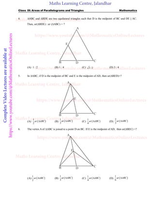 Maths Learning Centre, Jalandhar
Complete
Video
Lectures
are
available
at
https://www.youtube.com/@MathematicsOnlineLectures Class IX: Areas of Parallelograms and Triangles Mathematics
4. ABC and BDE are two equilateral triangles such that D is the midpoint of BC and DE || AC.
Then, ar(BDE) : ar (ABC) = ?
D
C
E
B
A
(A) 1 : 2 (B) 1 : 4 (C) 3 : 2 (D) 3 : 4
5. In ABC, if D is the midpoint of BC and E is the midpoint of AD, then ar(BED)=?
D
C
E
B
A
(A)  
1
2
ar ABC
 (B)  
1
3
ar ABC
 (C)  
1
4
ar ABC
 (D)  
2
3
ar ABC

6. The vertex A of ABC is joined to a point D on BC. If E is the midpoint of AD, then ar(BEC) =?
D
C
E
B
A
(A)  
1
2
ar ABC
 (B)  
1
3
ar ABC
 (C)  
1
4
ar ABC
 (D)  
1
6
ar ABC

Maths Learning Centre, Jalandhar
Maths Learning Centre, Jalandhar
Maths Learning Centre, Jalandhar
Maths Learning Centre, Jalandhar
Maths Learning Centre, Jalandhar
https://www.youtube.com/@MathematicsOnlineLectures
https://www.youtube.com/@MathematicsOnlineLectures
https://www.youtube.com/@MathematicsOnlineLectures
https://www.youtube.com/@MathematicsOnlineLectures
 