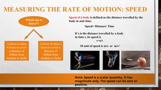 MEASURING THE RATE OF MOTION: SPEED
Which one is
faster??
A driver A takes
4 hours to cover
a distance of
200km from
Ambala to Delhi
A driver B takes 3
hours to cover a
distance of
200km from
Ambala to Delhi
Speed of a body is defined as the distance travelled by the
body in unit time.
Speed= Distance/ Time
If s is the distance travelled by a body
in time t, its speed is
v=s/t
SI unit of speed is m/s or m/s-1
Note: Speed is a scalar quantity. It has
magnitude only. The speed can be zero or
positive.
 