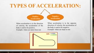 TYPES OF ACCELERATION:
Positive
Acceleration
Negative
acceleration
When acceleration is in the direction
of velocity, the acceleration of the
body is said to be positive.
Example: when car starts from rest
When acceleration is in the opposite
direction of velocity, the acceleration of
the body is said to be negative.
Example: when car stops to rest
 