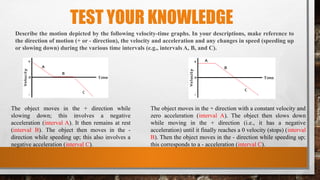 TEST YOUR KNOWLEDGE
Describe the motion depicted by the following velocity-time graphs. In your descriptions, make reference to
the direction of motion (+ or - direction), the velocity and acceleration and any changes in speed (speeding up
or slowing down) during the various time intervals (e.g., intervals A, B, and C).
The object moves in the + direction while
slowing down; this involves a negative
acceleration (interval A). It then remains at rest
(interval B). The object then moves in the -
direction while speeding up; this also involves a
negative acceleration (interval C).
The object moves in the + direction with a constant velocity and
zero acceleration (interval A). The object then slows down
while moving in the + direction (i.e., it has a negative
acceleration) until it finally reaches a 0 velocity (stops) (interval
B). Then the object moves in the - direction while speeding up;
this corresponds to a - acceleration (interval C).
 