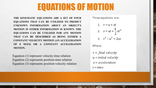 EQUATIONS OF MOTION
THE KINEMATIC EQUATIONS ARE A SET OF FOUR
EQUATIONS THAT CAN BE UTILIZED TO PREDICT
UNKNOWN INFORMATION ABOUT AN OBJECT'S
MOTION IF OTHER INFORMATION IS KNOWN. THE
EQUATIONS CAN BE UTILIZED FOR ANY MOTION
THAT CAN BE DESCRIBED AS BEING EITHER A
CONSTANT VELOCITY MOTION (AN ACCELERATION
OF 0 M/S/S) OR A CONSTANT ACCELERATION
MOTION.
Eqaution (1) represent velocity-time relation
Eqaution (2) represents position-time relation
Equation (3) represents position-velocity relation
 