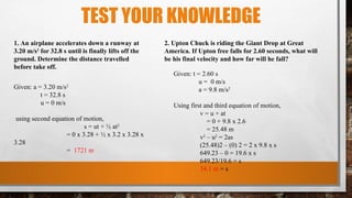 TEST YOUR KNOWLEDGE
1. An airplane accelerates down a runway at
3.20 m/s2
for 32.8 s until is finally lifts off the
ground. Determine the distance travelled
before take off.
Given: a = 3.20 m/s2
t = 32.8 s
u = 0 m/s
using second equation of motion,
s = ut + ½ at2
= 0 x 3.28 + ½ x 3.2 x 3.28 x
3.28
= 1721 m
2. Upton Chuck is riding the Giant Drop at Great
America. If Upton free falls for 2.60 seconds, what will
be his final velocity and how far will he fall?
Given: t = 2.60 s
u = 0 m/s
a = 9.8 m/s2
Using first and third equation of motion,
v = u + at
= 0 + 9.8 x 2.6
= 25.48 m
v2
– u2
= 2as
(25.48)2 – (0) 2 = 2 x 9.8 x s
649.23 – 0 = 19.6 x s
649.23/19.6 = s
34.1 m = s
 