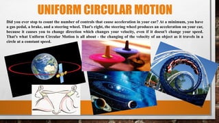 UNIFORM CIRCULAR MOTION
Did you ever stop to count the number of controls that cause acceleration in your car? At a minimum, you have
a gas pedal, a brake, and a steering wheel. That's right, the steering wheel produces an acceleration on your car,
because it causes you to change direction which changes your velocity, even if it doesn't change your speed.
That's what Uniform Circular Motion is all about - the changing of the velocity of an object as it travels in a
circle at a constant speed.
 