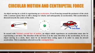 CIRCULAR MOTION AND CENTRIPETAL FORCE
An object moving in a circle is experiencing an acceleration. Even if moving around the perimeter of the circle
with a constant speed, there is still a change in velocity and subsequently an acceleration. This acceleration is
directed towards the centre of the circle.
In accord with Newton's second law of motion, an object which experiences an acceleration must also be
experiencing a net force. The direction of the net force is in the same direction as the acceleration. So for an
object moving in a circle, there must be an inward force acting upon it in order to cause its inward
acceleration. This is sometimes referred to as the centripetal force
 