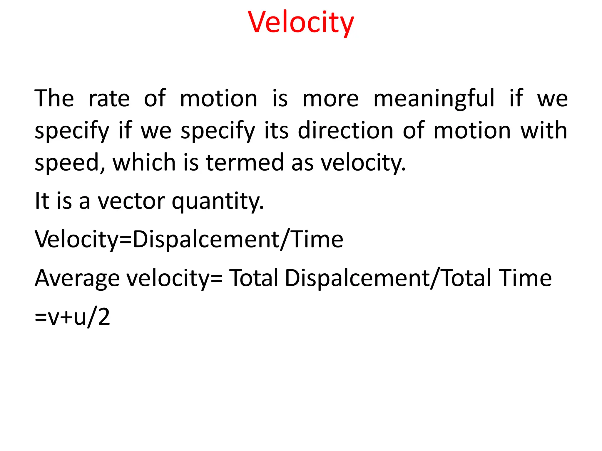 Velocity
The rate of motion is more meaningful if we
specify if we specify its direction of motion with
speed, which is termed as velocity.
It is a vector quantity.
Velocity=Dispalcement/Time
Average velocity= Total Dispalcement/Total Time
=v+u/2
 
