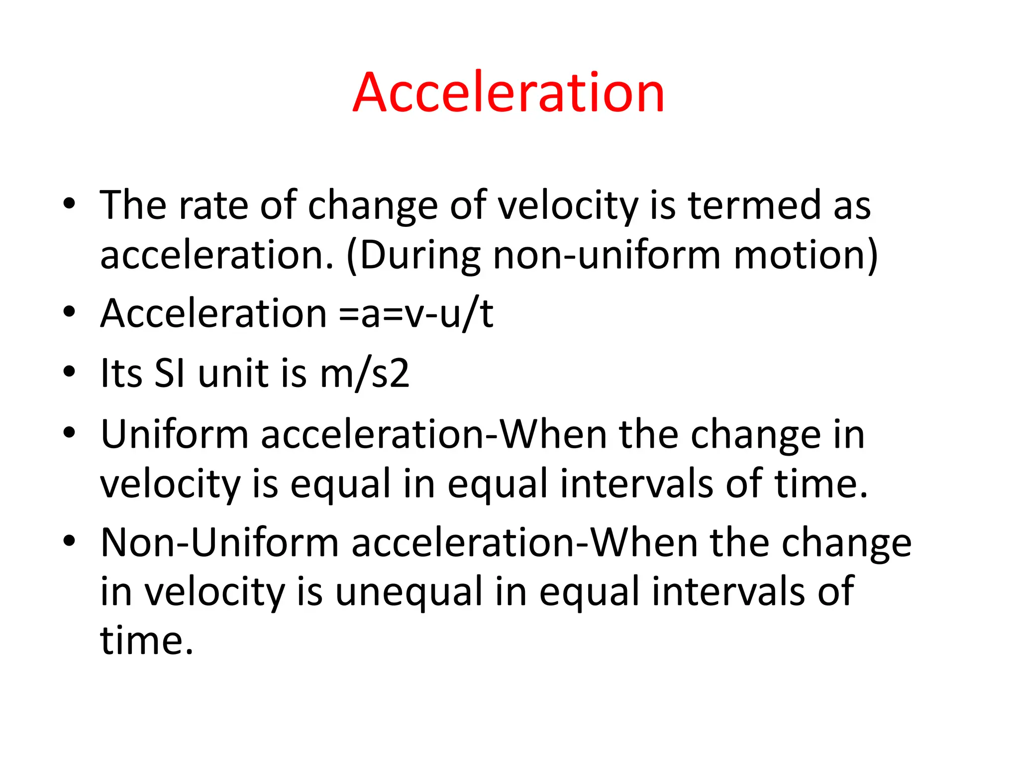 Acceleration
• The rate of change of velocity is termed as
acceleration. (During non-uniform motion)
• Acceleration =a=v-u/t
• Its SI unit is m/s2
• Uniform acceleration-When the change in
velocity is equal in equal intervals of time.
• Non-Uniform acceleration-When the change
in velocity is unequal in equal intervals of
time.
 