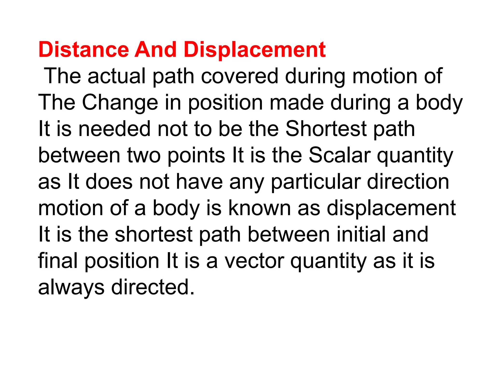 Distance And Displacement
The actual path covered during motion of
The Change in position made during a body
It is needed not to be the Shortest path
between two points It is the Scalar quantity
as It does not have any particular direction
motion of a body is known as displacement
It is the shortest path between initial and
final position It is a vector quantity as it is
always directed.
 