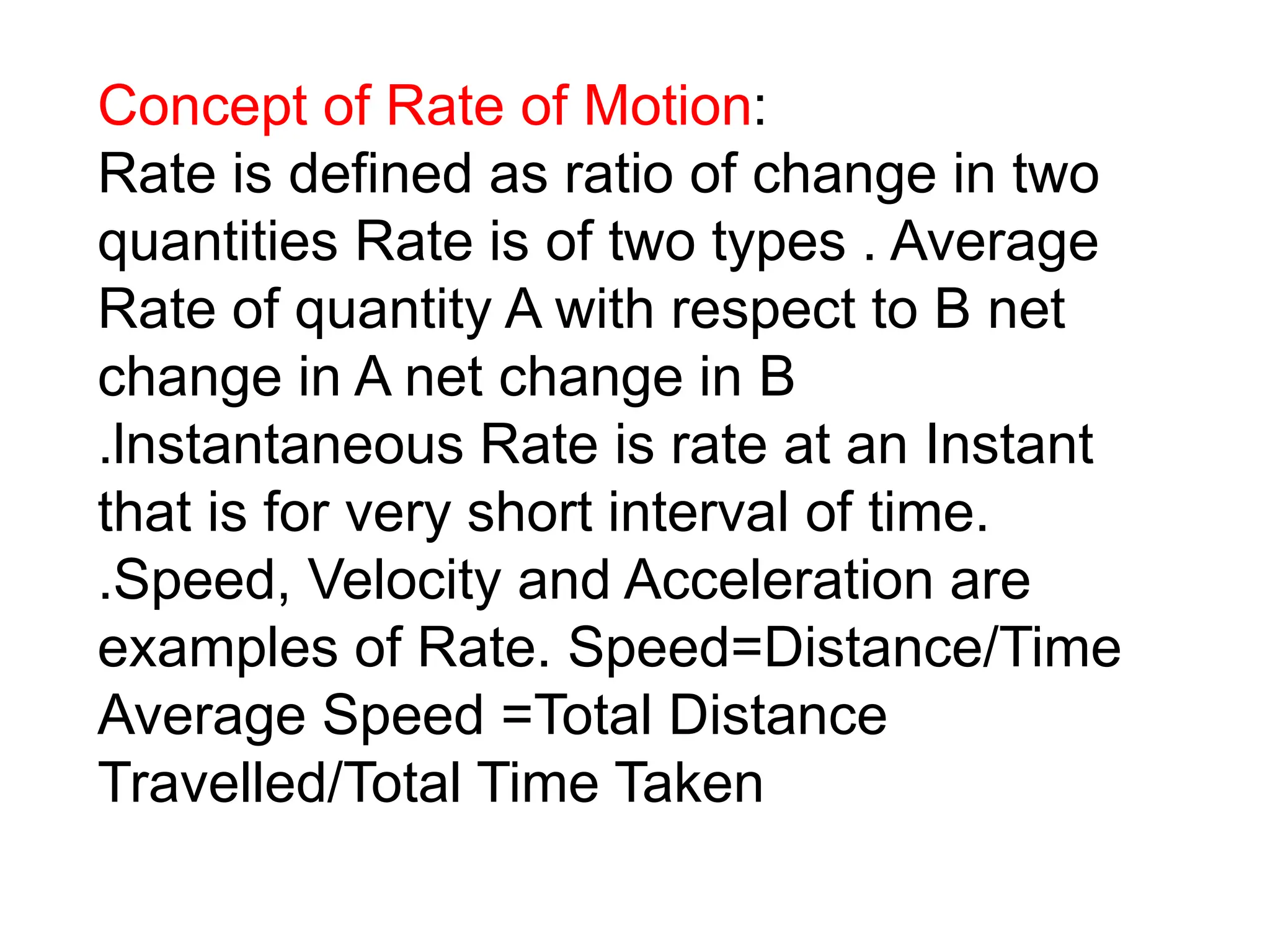 Concept of Rate of Motion:
Rate is defined as ratio of change in two
quantities Rate is of two types . Average
Rate of quantity A with respect to B net
change in A net change in B
.lnstantaneous Rate is rate at an Instant
that is for very short interval of time.
.Speed, Velocity and Acceleration are
examples of Rate. Speed=Distance/Time
Average Speed =Total Distance
Travelled/Total Time Taken
 