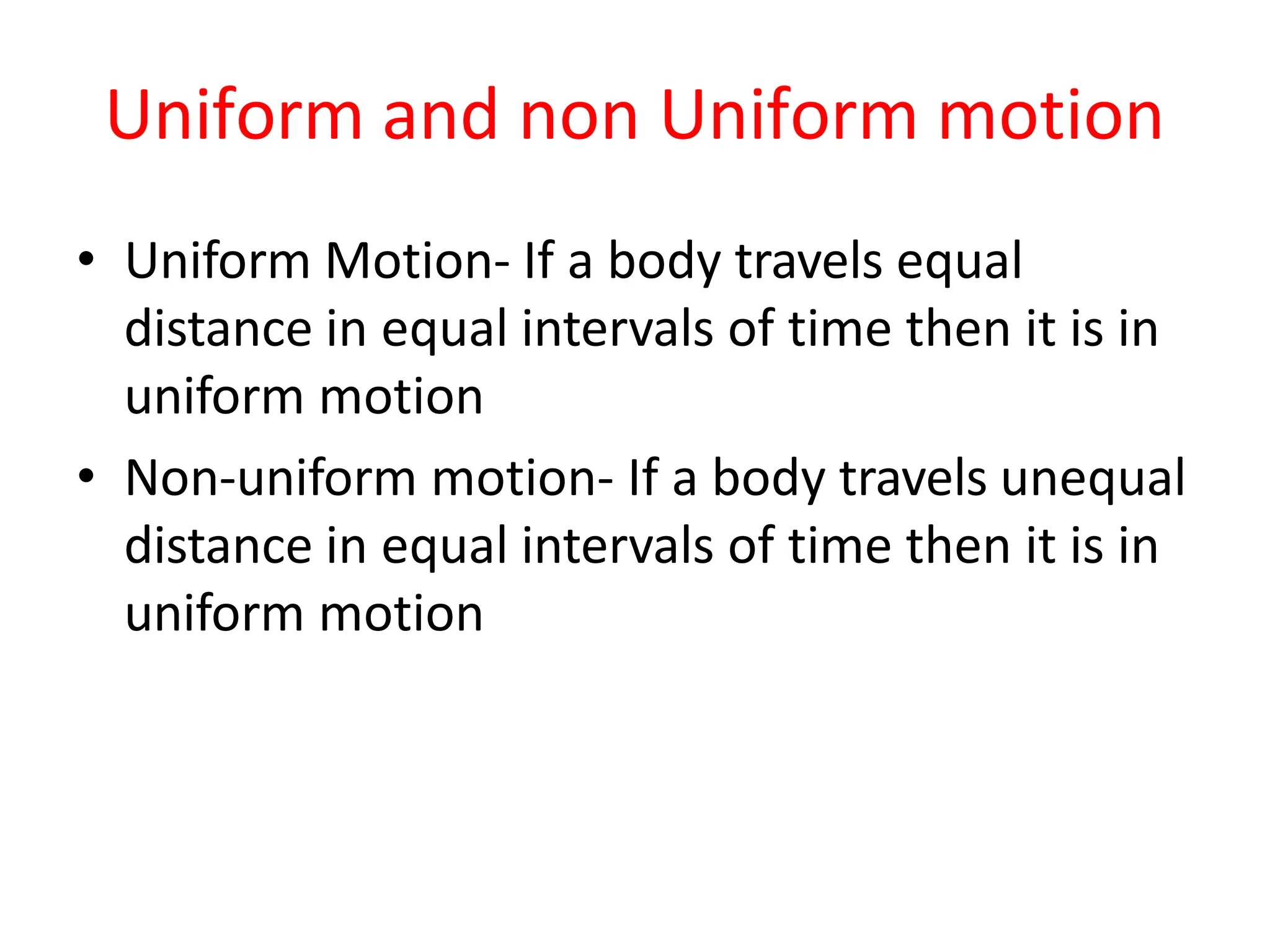 Uniform and non Uniform motion
• Uniform Motion- If a body travels equal
distance in equal intervals of time then it is in
uniform motion
• Non-uniform motion- If a body travels unequal
distance in equal intervals of time then it is in
uniform motion
 