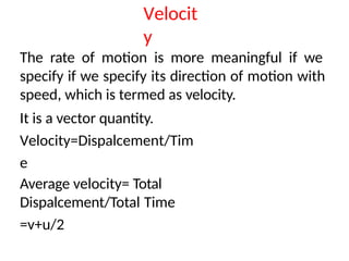Velocit
y
The rate of motion is more meaningful if we
specify if we specify its direction of motion with
speed, which is termed as velocity.
It is a vector quantity.
Velocity=Dispalcement/Tim
e
Average velocity= Total
Dispalcement/Total Time
=v+u/2
 