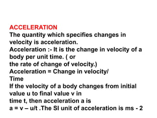ACCELERATION
The quantity which specifies changes in
velocity is acceleration.
Acceleration :- It is the change in velocity of a
body per unit time. ( or
the rate of change of velocity.)
Acceleration = Change in velocity/
Time
If the velocity of a body changes from initial
value u to final value v in
time t, then acceleration a is
a = v – u/t .The SI unit of acceleration is ms - 2
 