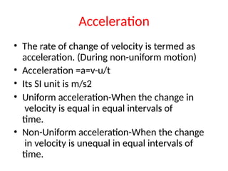 Acceleration
• The rate of change of velocity is termed as
acceleration. (During non-uniform motion)
• Acceleration =a=v-u/t
• Its SI unit is m/s2
• Uniform acceleration-When the change in
velocity is equal in equal intervals of
time.
• Non-Uniform acceleration-When the change
in velocity is unequal in equal intervals of
time.
 