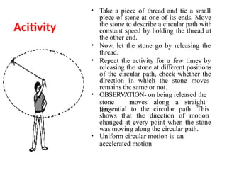 Acitivity
• Take a piece of thread and tie a small
piece of stone at one of its ends. Move
the stone to describe a circular path with
constant speed by holding the thread at
the other end.
• Now, let the stone go by releasing the
thread.
• Repeat the activity for a few times by
releasing the stone at different positions
of the circular path, check whether the
direction in which the stone moves
remains the same or not.
• OBSERVATION- on being released the
stone moves along a straight
line
tangential to the circular path. This
shows that the direction of motion
changed at every point when the stone
was moving along the circular path.
• Uniform circular motion is an
accelerated motion
 