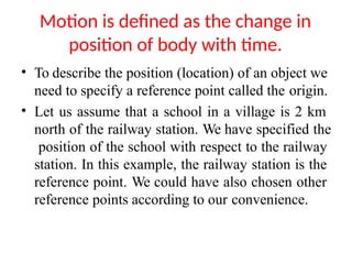 Motion is defined as the change in
position of body with time.
• To describe the position (location) of an object we
need to specify a reference point called the origin.
• Let us assume that a school in a village is 2 km
north of the railway station. We have specified the
position of the school with respect to the railway
station. In this example, the railway station is the
reference point. We could have also chosen other
reference points according to our convenience.
 