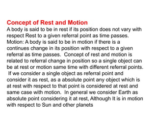 Concept of Rest and Motion
A body is said to be in rest if its position does not vary with
respect Rest to a given referral point as time passes.
Motion: A body is said to be in motion if there is a
continues change in its position with respect to a given
referral as time passes. Concept of rest and motion is
related to referral change in position so a single object can
be at rest or motion same time with different referral points.
If we consider a single object as referral point and
consider it as rest, as a absolute point any object which is
at rest with respect to that point is considered at rest and
same case with motion. In general we consider Earth as
absolute point considering it at rest, Although It is in motion
with respect to Sun and other planets
 