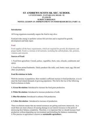 ST ANDREWS SCOTS SR. SEC. SCHOOL
I. P EXTENSION , PATPARGANJ, DELHI - 92
CLASS IX
SUBJECT:BIOLOGY
NOTES: LESSON 15- IMPROVEMENT IN FOOD RESOURCES ( PART -1)
Introduction
All living organisms essentially require the food to stay alive.
Food provides energy to perform various life activities and is required for growth,
development and body repair.
Food
Food supplies all the basic requirements, which are required for growth, development, and
proper health. Food is a mixture of all nutrients, including the carbohydrates, fats, proteins,
vitamins and minerals.
Sources of Food:
1. Food from agriculture: Cereals, pulses, vegetables, fruits, nuts, oilseeds, condiments and
spices
2. Food from animal husbandry: Dairly products like milk, curd, butter; meat, egg, fish and
other sea products.
Food Revolutions in India
With the increase in population, there needed a sufficient increase in food production, so as to
meet the food related demands of growing population. This led to the rise of the following
food revolutions in India:
1. Green Revolution: Introduced to increase the food grain production.
2. White Revolution: Introduced to increase production of milk.
3. Blue Revolution: Introduced to enhance fish production.
4. Yellow Revolution: Introduced to increase oil production.
These revolutions means that are natural resources are getting used more intensively. As a
result there are more chances of causing damage to our natural resources to the point of
destroying their balance completely. Therefore, it is important that we should increase food
production without degrading our environment and disturbing the balances maintaining
it.This practice in agriculture is known as sustainable agriculture.
 