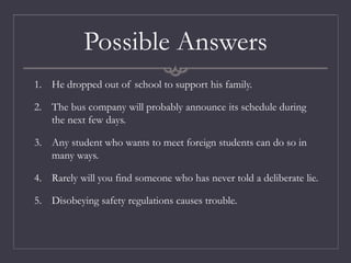 Possible Answers
1. He dropped out of school to support his family.
2. The bus company will probably announce its schedule during
the next few days.
3. Any student who wants to meet foreign students can do so in
many ways.
4. Rarely will you find someone who has never told a deliberate lie.
5. Disobeying safety regulations causes trouble.
 