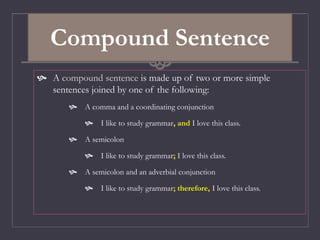 Compound Sentence
 A compound sentence is made up of two or more simple
sentences joined by one of the following:
 A comma and a coordinating conjunction
 I like to study grammar, and I love this class.
 A semicolon
 I like to study grammar; I love this class.
 A semicolon and an adverbial conjunction
 I like to study grammar; therefore, I love this class.
 