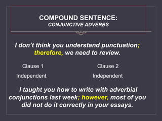 COMPOUND SENTENCE:
CONJUNCTIVE ADVERBS
I don’t think you understand punctuation;
therefore, we need to review.
I taught you how to write with adverbial
conjunctions last week; however, most of you
did not do it correctly in your essays.
Clause 1 Clause 2
Independent Independent
 