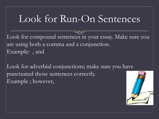 Look for Run-On Sentences
Look for compound sentences in your essay. Make sure you
are using both a comma and a conjunction.
Example: , and
Look for adverbial conjunctions; make sure you have
punctuated those sentences correctly.
Example ; however,
 
