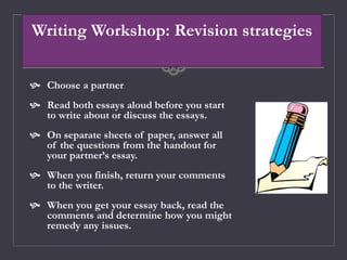 Writing Workshop: Revision strategies
 Choose a partner
 Read both essays aloud before you start
to write about or discuss the essays.
 On separate sheets of paper, answer all
of the questions from the handout for
your partner’s essay.
 When you finish, return your comments
to the writer.
 When you get your essay back, read the
comments and determine how you might
remedy any issues.
 