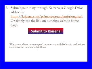 2. Submit your essay through Kaizena, a Google Drive
add-on, at
https://kaizena.com/palmoreessaysubmissiongmail.
Or simply use the link on our class website home
page.
This system allows me to respond to your essay with both voice and written
comments and to insert helpful links.
 