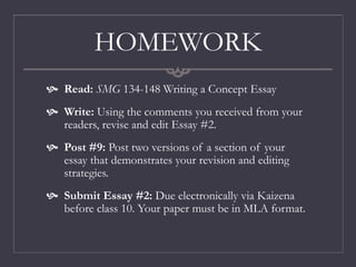 HOMEWORK
 Read: SMG 134-148 Writing a Concept Essay
 Write: Using the comments you received from your
readers, revise and edit Essay #2.
 Post #9: Post two versions of a section of your
essay that demonstrates your revision and editing
strategies.
 Submit Essay #2: Due electronically via Kaizena
before class 10. Your paper must be in MLA format.
 