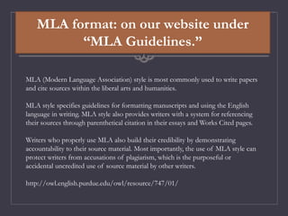 MLA format: on our website under
“MLA Guidelines.”
MLA (Modern Language Association) style is most commonly used to write papers
and cite sources within the liberal arts and humanities.
MLA style specifies guidelines for formatting manuscripts and using the English
language in writing. MLA style also provides writers with a system for referencing
their sources through parenthetical citation in their essays and Works Cited pages.
Writers who properly use MLA also build their credibility by demonstrating
accountability to their source material. Most importantly, the use of MLA style can
protect writers from accusations of plagiarism, which is the purposeful or
accidental uncredited use of source material by other writers.
http://owl.english.purdue.edu/owl/resource/747/01/
 
