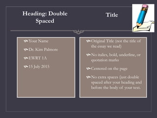 Heading: Double
Spaced
Your Name
Dr. Kim Palmore
EWRT 1A
15 July 2015
Title
Original Title (not the title of
the essay we read)
No italics, bold, underline, or
quotation marks
Centered on the page
No extra spaces (just double
spaced after your heading and
before the body of your text.
 