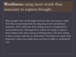 Many people write wordy papers because they are trying to make
their ideas sound important by using long words and intricate
sentences. They think that their writing must be complicated to
seem professional. Although these writers are trying to impress
their readers, they often end up confusing them. The best writing
is clear, concise, and easy to understand. Your ideas are much more
impressive when your reader does not have to fight to understand
you.
Wordiness: using more words than
necessary to express thought.
 