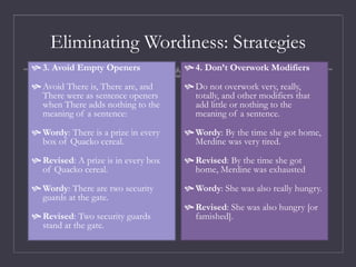 Eliminating Wordiness: Strategies
 3. Avoid Empty Openers
 Avoid There is, There are, and
There were as sentence openers
when There adds nothing to the
meaning of a sentence:
 Wordy: There is a prize in every
box of Quacko cereal.
 Revised: A prize is in every box
of Quacko cereal.
 Wordy: There are two security
guards at the gate.
 Revised: Two security guards
stand at the gate.
 4. Don’t Overwork Modifiers
 Do not overwork very, really,
totally, and other modifiers that
add little or nothing to the
meaning of a sentence.
 Wordy: By the time she got home,
Merdine was very tired.
 Revised: By the time she got
home, Merdine was exhausted
 Wordy: She was also really hungry.
 Revised: She was also hungry [or
famished].
 
