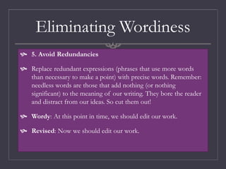 Eliminating Wordiness
 5. Avoid Redundancies
 Replace redundant expressions (phrases that use more words
than necessary to make a point) with precise words. Remember:
needless words are those that add nothing (or nothing
significant) to the meaning of our writing. They bore the reader
and distract from our ideas. So cut them out!
 Wordy: At this point in time, we should edit our work.
 Revised: Now we should edit our work.
 