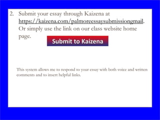 2. Submit your essay through Kaizena at
https://kaizena.com/palmoreessaysubmissiongmail.
Or simply use the link on our class website home
page.
This system allows me to respond to your essay with both voice and written
comments and to insert helpful links.
 