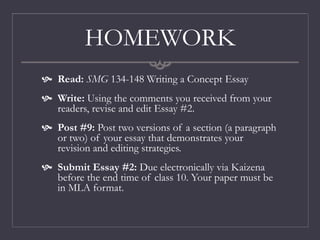 HOMEWORK
 Read: SMG 134-148 Writing a Concept Essay
 Write: Using the comments you received from your
readers, revise and edit Essay #2.
 Post #9: Post two versions of a section (a paragraph
or two) of your essay that demonstrates your
revision and editing strategies.
 Submit Essay #2: Due electronically via Kaizena
before the end time of class 10. Your paper must be
in MLA format.
 