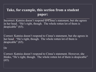 Take, for example, this section from a student
paper:
Incorrect: Katniss doesn’t respond to Cinna’s statement, but she agrees
in her head. “He’s right, though. The whole rotten lot of them is
despicable” (65).
Correct: Katniss doesn’t respond to Cinna’s statement, but she agrees in
her head: “He’s right, though. The whole rotten lot of them is
despicable” (65).
Or
Correct: Katniss doesn’t respond to Cinna’s statement. However, she
thinks, “He’s right, though. The whole rotten lot of them is despicable”
(65).
 