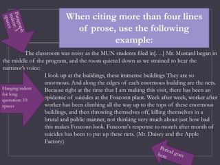 The classroom was noisy as the MUN students filed in[. . .] Mr. Mustard began in
the middle of the program, and the room quieted down as we strained to hear the
narrator’s voice:
I look up at the buildings, these immense buildings They are so
enormous. And along the edges of each enormous building are the nets.
Because right at the time that I am making this visit, there has been an
epidemic of suicides at the Foxconn plant. Week after week, worker after
worker has been climbing all the way up to the tops of these enormous
buildings, and then throwing themselves off, killing themselves in a
brutal and public manner, not thinking very much about just how bad
this makes Foxconn look. Foxconn's response to month after month of
suicides has been to put up these nets. (Mr. Daisey and the Apple
Factory)
When citing more than four lines
of prose, use the following
example:
Hanging indent
for long
quotation: 10
spaces
 