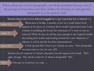 When citing two or more paragraphs, use block quotation format, even if
the passage is fewer than four lines. Indent the first line of each quoted
paragraph an extra quarter inch.
Katniss thinks about how difficult it would be to get a meal like this in District 12:
What must it be like, I wonder, to live in a world where food
appears at the press of a button? How would I spend the hours I now
commit to combing the woods for sustenance if it were so easy to
come by? What do they do all day, these people in the Capitol, besides
decorating their bodies and waiting around for a new shipment of
tributes to roll in and die for their entertainment?
I look up and find Cinna’s eyes trained on mine. ‘How despicable
we must seem to you,’ he says. (65)
Katniss doesn’t respond to Cinna’s statement, but she agrees in her head: “He’s
right, though. The whole rotten lot of them is despicable” (65).
Although our world does not really…..
Indent 12.5
Indent 12.5
Indent 5
Indent 10
 